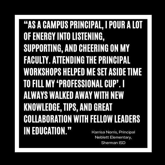 As a campus principal, I pour a lot of energy into listening, supporting, and cheering on my faculty. Attending the Principal Workshops helped me set aside time to fill my ‘professional cup’. I always walked away with new knowledge, tips, and great collaboration with fellow leaders in education. Karrisa Norris, Principal, Neblett Elementary, Sherman ISD